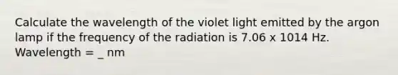 Calculate the wavelength of the violet light emitted by the argon lamp if the frequency of the radiation is 7.06 x 1014 Hz. Wavelength = _ nm