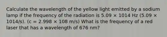 Calculate the wavelength of the yellow light emitted by a sodium lamp if the frequency of the radiation is 5.09 × 1014 Hz (5.09 × 1014/s). (c = 2.998 × 108 m/s) What is the frequency of a red laser that has a wavelength of 676 nm?