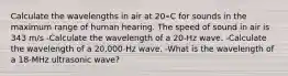 Calculate the wavelengths in air at 20∘C for sounds in the maximum range of human hearing. The speed of sound in air is 343 m/s -Calculate the wavelength of a 20-Hz wave. -Calculate the wavelength of a 20,000-Hz wave. -What is the wavelength of a 18-MHz ultrasonic wave?