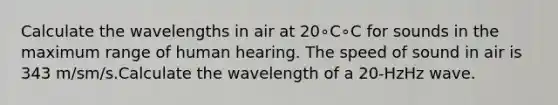 Calculate the wavelengths in air at 20∘C∘C for sounds in the maximum range of human hearing. The speed of sound in air is 343 m/sm/s.Calculate the wavelength of a 20-HzHz wave.