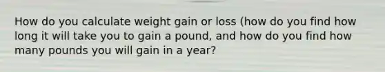 How do you calculate weight gain or loss (how do you find how long it will take you to gain a pound, and how do you find how many pounds you will gain in a year?