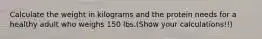 Calculate the weight in kilograms and the protein needs for a healthy adult who weighs 150 lbs.(Show your calculations!!)