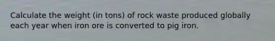 Calculate the weight (in tons) of rock waste produced globally each year when iron ore is converted to pig iron.