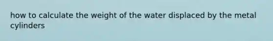 how to calculate the weight of the water displaced by the metal cylinders