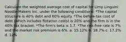 Calculate the weighted average cost of capital for Limp Linguini Noodle Makers Inc. under the following conditions: *The capital structure is 40% debt and 60% equity. *The before-tax cost of debt (which includes flotation costs) is 20% and the firm is in the 40% tax bracket. *The firm's beta is 1.7. *The risk-free rate is 7% and the market risk premium is 6%. a. 15.12% b. 18.7% c. 17.2% d. 12%