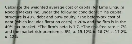 Calculate the <a href='https://www.questionai.com/knowledge/koL1NUNNcJ-weighted-average' class='anchor-knowledge'>weighted average</a> cost of capital for Limp Linguini Noodle Makers Inc. under the following conditions: *The capital structure is 40% debt and 60% equity. *The before-tax cost of debt (which includes flotation costs) is 20% and the firm is in the 40% tax bracket. *The firm's beta is 1.7. *The risk-free rate is 7% and the market risk premium is 6%. a. 15.12% b. 18.7% c. 17.2% d. 12%