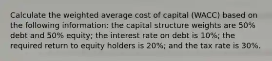 Calculate the weighted average cost of capital (WACC) based on the following information: the capital structure weights are 50% debt and 50% equity; the interest rate on debt is 10%; the required return to equity holders is 20%; and the tax rate is 30%.