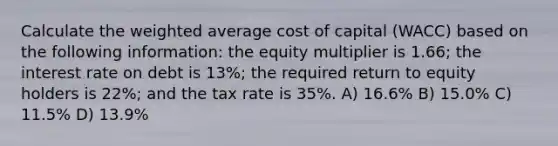 Calculate the weighted average cost of capital (WACC) based on the following information: the equity multiplier is 1.66; the interest rate on debt is 13%; the required return to equity holders is 22%; and the tax rate is 35%. A) 16.6% B) 15.0% C) 11.5% D) 13.9%