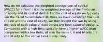 How do we calculate the weighted average cost of capital (WACC) for a firm? I. It's the weighted average of the firm's cost of equity and its cost of debt II. For the cost of equity we typically use the CAPM to calculate it III. Once we have calculated the cost of debt and the cost of equity, we then weight the two by using the ratio of book value of debt versus the book value of equity IV. Companies with a high Beta typically have a higher WACC than companies with a low Beta, all else the same I, II and IV only I, II and III only All the above I and II only I only