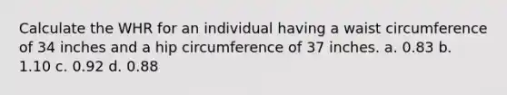 Calculate the WHR for an individual having a waist circumference of 34 inches and a hip circumference of 37 inches. a. 0.83 b. 1.10 c. 0.92 d. 0.88