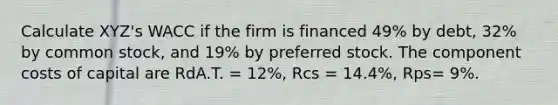 Calculate XYZ's WACC if the firm is financed 49% by debt, 32% by common stock, and 19% by preferred stock. The component costs of capital are RdA.T. = 12%, Rcs = 14.4%, Rps= 9%.