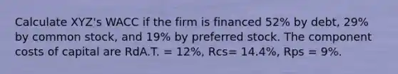 Calculate XYZ's WACC if the firm is financed 52% by debt, 29% by common stock, and 19% by preferred stock. The component costs of capital are RdA.T. = 12%, Rcs= 14.4%, Rps = 9%.