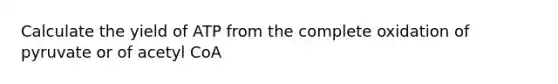 Calculate the yield of ATP from the complete oxidation of pyruvate or of acetyl CoA
