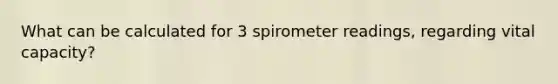 What can be calculated for 3 spirometer readings, regarding vital capacity?