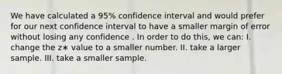 We have calculated a 95% confidence interval and would prefer for our next confidence interval to have a smaller margin of error without losing any confidence . In order to do this, we can: I. change the z∗ value to a smaller number. II. take a larger sample. III. take a smaller sample.