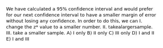 We have calculated a 95% confidence interval and would prefer for our next confidence interval to have a smaller margin of error without losing any confidence. In order to do this, we can I. change the z* value to a smaller number. II. takealargersample. III. take a smaller sample. A) I only B) II only C) III only D) I and II E) I and III