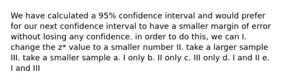 We have calculated a 95% confidence interval and would prefer for our next confidence interval to have a smaller margin of error without losing any confidence. in order to do this, we can I. change the z* value to a smaller number II. take a larger sample III. take a smaller sample a. I only b. II only c. III only d. I and II e. I and III