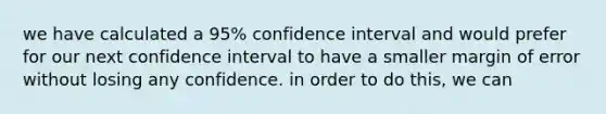 we have calculated a 95% confidence interval and would prefer for our next confidence interval to have a smaller margin of error without losing any confidence. in order to do this, we can