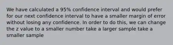 We have calculated a 95% confidence interval and would prefer for our next confidence interval to have a smaller margin of error without losing any confidence. In order to do this, we can change the z value to a smaller number take a larger sample take a smaller sample