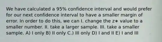 We have calculated a 95% confidence interval and would prefer for our next confidence interval to have a smaller margin of error. In order to do this, we can I. change the z∗ value to a smaller number. II. take a larger sample. III. take a smaller sample. A) I only B) II only C.) III only D) I and II E) I and III