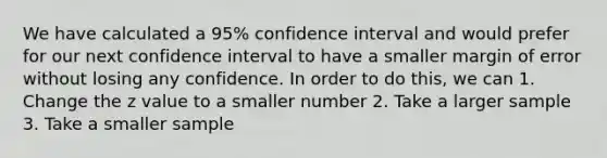 We have calculated a 95% confidence interval and would prefer for our next confidence interval to have a smaller margin of error without losing any confidence. In order to do this, we can 1. Change the z value to a smaller number 2. Take a larger sample 3. Take a smaller sample