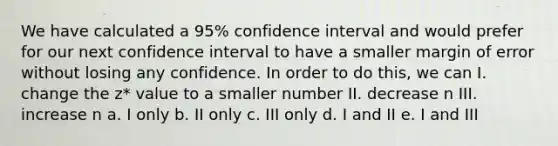 We have calculated a 95% confidence interval and would prefer for our next confidence interval to have a smaller margin of error without losing any confidence. In order to do this, we can I. change the z* value to a smaller number II. decrease n III. increase n a. I only b. II only c. III only d. I and II e. I and III