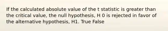 If the calculated absolute value of the t statistic is greater than the critical value, the null hypothesis, H 0 is rejected in favor of the alternative hypothesis, H1. True False