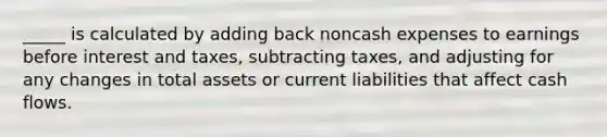 _____ is calculated by adding back noncash expenses to earnings before interest and taxes, subtracting taxes, and adjusting for any changes in total assets or current liabilities that affect cash flows.