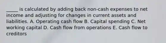 _____ is calculated by adding back non-cash expenses to net income and adjusting for changes in current assets and liabilities. A. Operating cash flow B. Capital spending C. Net working capital D. Cash flow from operations E. Cash flow to creditors