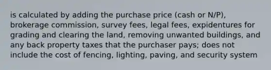 is calculated by adding the purchase price (cash or N/P), brokerage commission, survey fees, legal fees, expidentures for grading and clearing the land, removing unwanted buildings, and any back property taxes that the purchaser pays; does not include the cost of fencing, lighting, paving, and security system