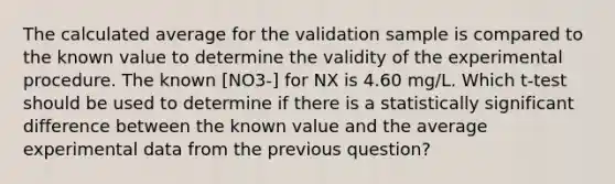 The calculated average for the validation sample is compared to the known value to determine the validity of the experimental procedure. The known [NO3-] for NX is 4.60 mg/L. Which t-test should be used to determine if there is a statistically significant difference between the known value and the average experimental data from the previous question?