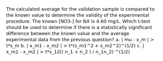 The calculated average for the validation sample is compared to the known value to determine the validity of the experimental procedure. The known [NO3-] for NX is 4.60 mg/L. Which t-test should be used to determine if there is a statistically significant difference between the known value and the average experimental data from the previous question? a. | mu - x_m | > t*s_m b. | x_m1 - x_m2 | > t*(s_m1^2 + s_m2^2)^(1/2) c. | x_m1 - x_m2 | > t*s_12(( n_1 + n_2 ) / n_1n_2) ^(1/2)