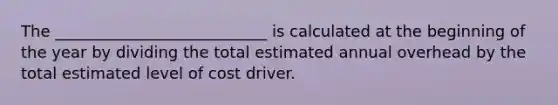 The ___________________________ is calculated at the beginning of the year by dividing the total estimated annual overhead by the total estimated level of cost driver.