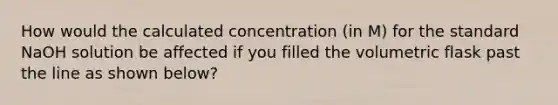 How would the calculated concentration (in M) for the standard NaOH solution be affected if you filled the volumetric flask past the line as shown below?