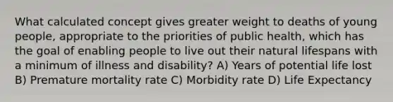 What calculated concept gives greater weight to deaths of young people, appropriate to the priorities of public health, which has the goal of enabling people to live out their natural lifespans with a minimum of illness and disability? A) Years of potential life lost B) Premature mortality rate C) Morbidity rate D) Life Expectancy