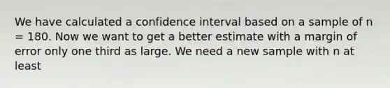 We have calculated a confidence interval based on a sample of n = 180. Now we want to get a better estimate with a margin of error only one third as large. We need a new sample with n at least