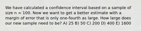 We have calculated a confidence interval based on a sample of size n = 100. Now we want to get a better estimate with a margin of error that is only one-fourth as large. How large does our new sample need to be? A) 25 B) 50 C) 200 D) 400 E) 1600