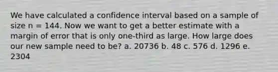 We have calculated a confidence interval based on a sample of size n = 144. Now we want to get a better estimate with a margin of error that is only one-third as large. How large does our new sample need to be? a. 20736 b. 48 c. 576 d. 1296 e. 2304