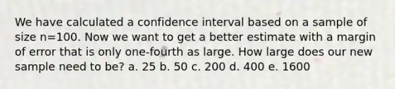 We have calculated a confidence interval based on a sample of size n=100. Now we want to get a better estimate with a margin of error that is only one-fourth as large. How large does our new sample need to be? a. 25 b. 50 c. 200 d. 400 e. 1600