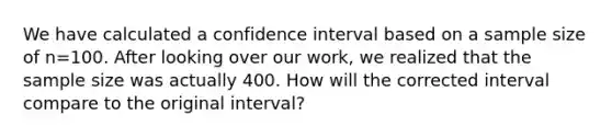 We have calculated a confidence interval based on a sample size of n=100. After looking over our work, we realized that the sample size was actually 400. How will the corrected interval compare to the original interval?