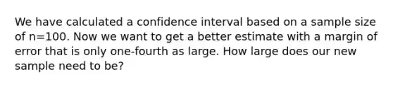 We have calculated a confidence interval based on a sample size of n=100. Now we want to get a better estimate with a margin of error that is only one-fourth as large. How large does our new sample need to be?