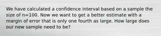 We have calculated a confidence interval based on a sample the size of n=100. Now we want to get a better estimate with a margin of error that is only one fourth as large. How large does our new sample need to be?