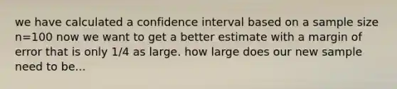 we have calculated a confidence interval based on a sample size n=100 now we want to get a better estimate with a margin of error that is only 1/4 as large. how large does our new sample need to be...