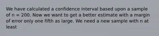 We have calculated a confidence interval based upon a sample of n = 200. Now we want to get a better estimate with a margin of error only one fifth as large. We need a new sample with n at least