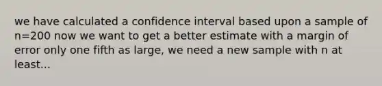 we have calculated a confidence interval based upon a sample of n=200 now we want to get a better estimate with a margin of error only one fifth as large, we need a new sample with n at least...