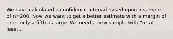 We have calculated a confidence interval based upon a sample of n=200. Now we want to get a better estimate with a margin of error only a fifth as large. We need a new sample with "n" at least...