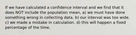 If we have calculated a confidence interval and we find that it does NOT include the population mean, a) we must have done something wrong in collecting data. b) our interval was too wide. c) we made a mistake in calculation. d) this will happen a fixed percentage of the time.