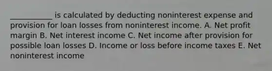 ___________ is calculated by deducting noninterest expense and provision for loan losses from noninterest income. A. Net profit margin B. Net interest income C. Net income after provision for possible loan losses D. Income or loss before income taxes E. Net noninterest income