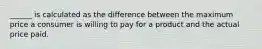 ______ is calculated as the difference between the maximum price a consumer is willing to pay for a product and the actual price paid.