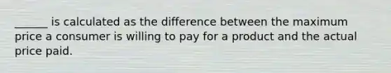 ______ is calculated as the difference between the maximum price a consumer is willing to pay for a product and the actual price paid.